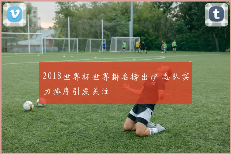 2018世界杯世界排名榜出炉 各队实力排序引发关注