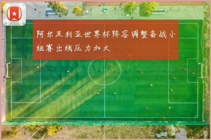 阿尔及利亚世界杯阵容调整备战小组赛出线压力加大