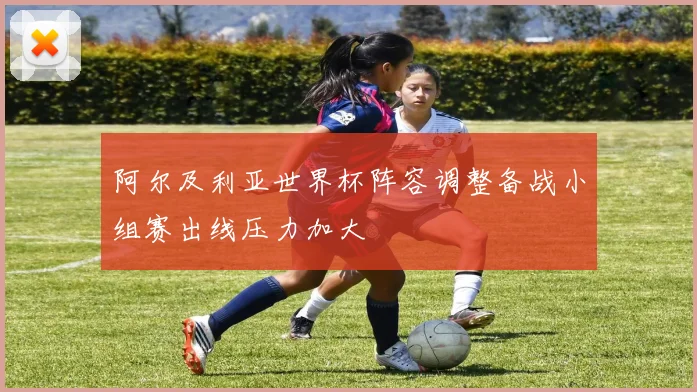 阿尔及利亚世界杯阵容调整备战小组赛出线压力加大