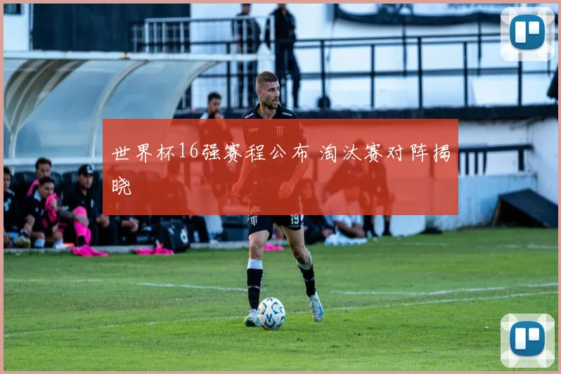 世界杯16强赛程公布 淘汰赛对阵揭晓