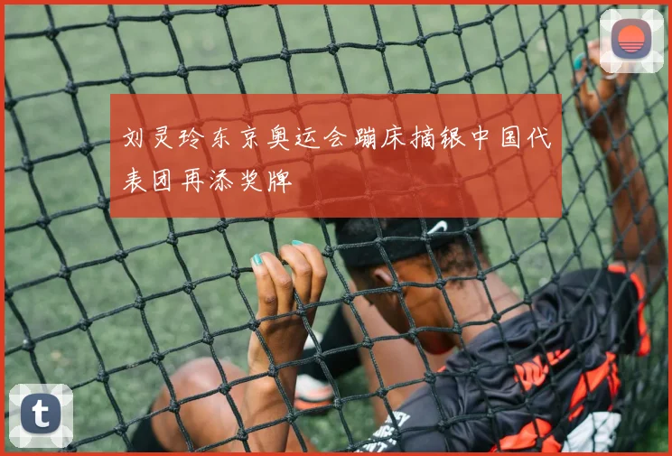 刘灵玲东京奥运会蹦床摘银中国代表团再添奖牌