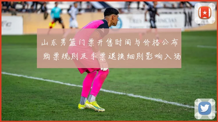 山东男篮门票开售时间与价格公布 购票规则及季票退换细则影响入场