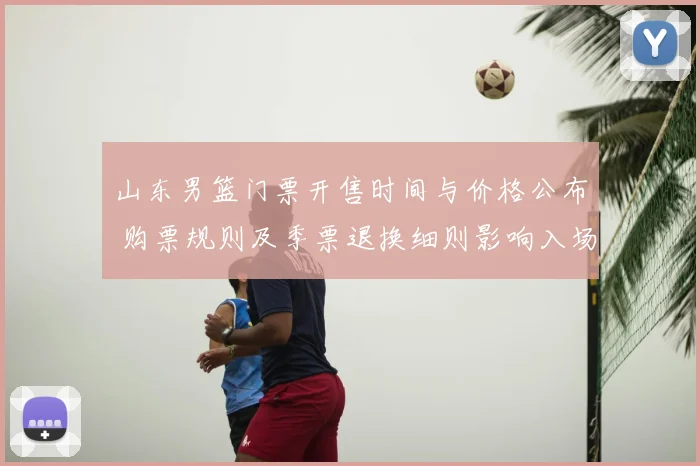 山东男篮门票开售时间与价格公布 购票规则及季票退换细则影响入场
