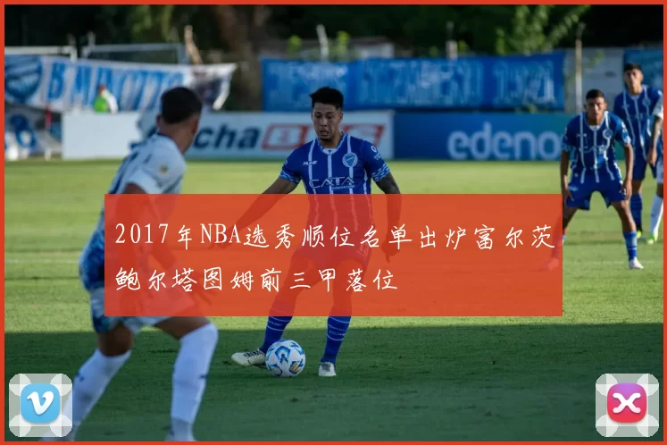 2017年NBA选秀顺位名单出炉富尔茨鲍尔塔图姆前三甲落位