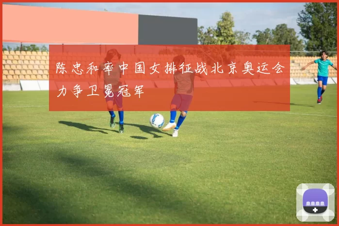 陈忠和率中国女排征战北京奥运会力争卫冕冠军