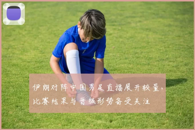 伊朗对阵中国男足直播展开较量，比赛结果与晋级形势备受关注