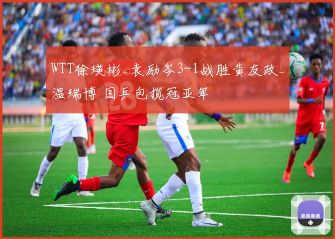 WTT徐瑛彬_袁励岑3-1战胜黄友政_温瑞博 国乒包揽冠亚军