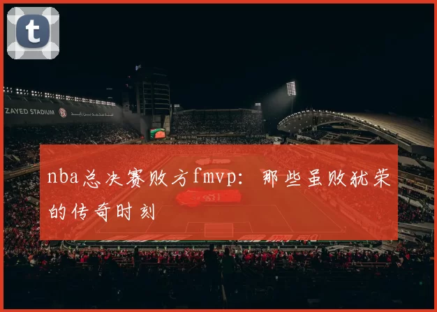 nba总决赛败方fmvp：那些虽败犹荣的传奇时刻