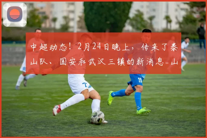 中超动态！2月24日晚上，传来了泰山队、国安和武汉三镇的新消息_山东泰山_赛季_球迷