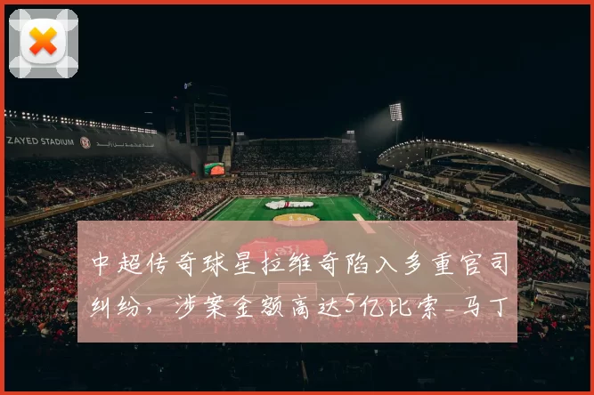 中超传奇球星拉维奇陷入多重官司纠纷，涉案金额高达5亿比索_马丁·多米尼奇_阿根廷