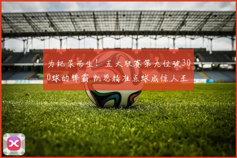 为纪录而生！五大联赛第九位破300球的锋霸 凯恩精准点球成惊人王牌_进球_比赛_德甲