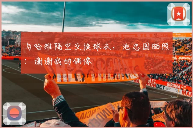 与哈维隔空交换球衣，池忠国晒照：谢谢我的偶像