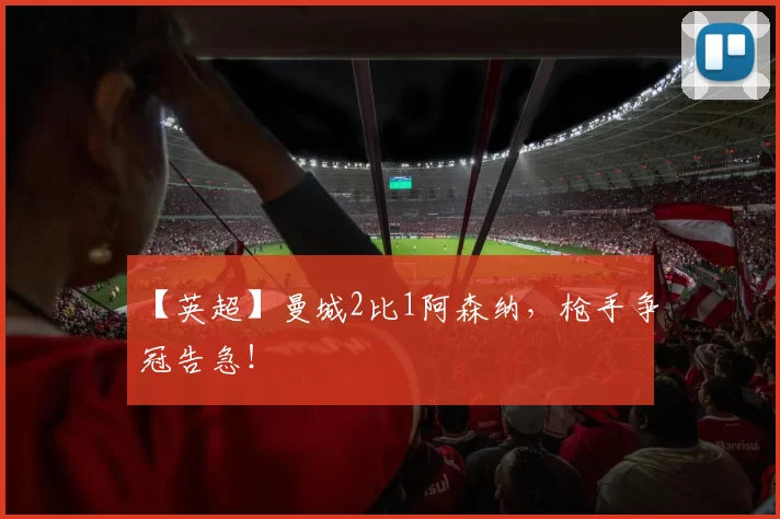 【英超】曼城2比1阿森纳，枪手争冠告急！