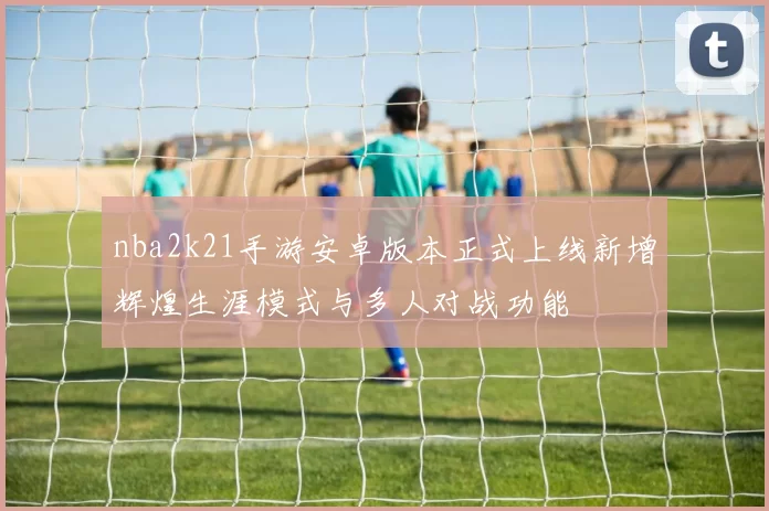 nba2k21手游安卓版本正式上线新增辉煌生涯模式与多人对战功能
