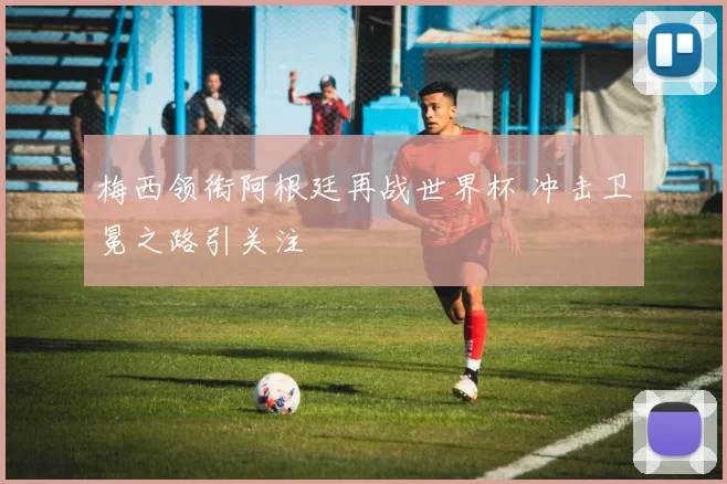 梅西领衔阿根廷再战世界杯 冲击卫冕之路引关注