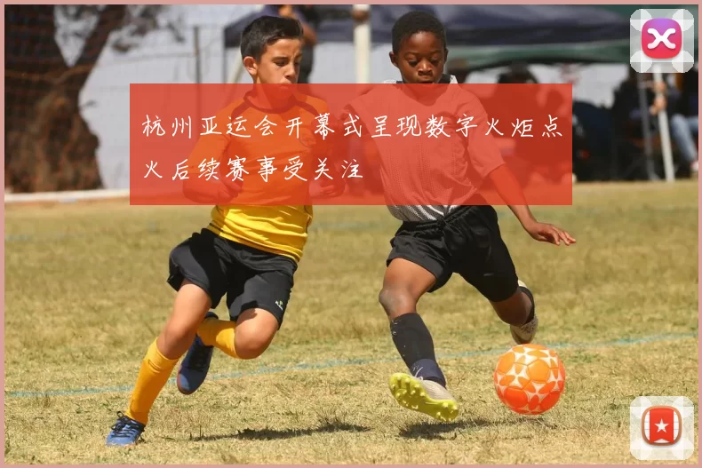 杭州亚运会开幕式呈现数字火炬点火后续赛事受关注