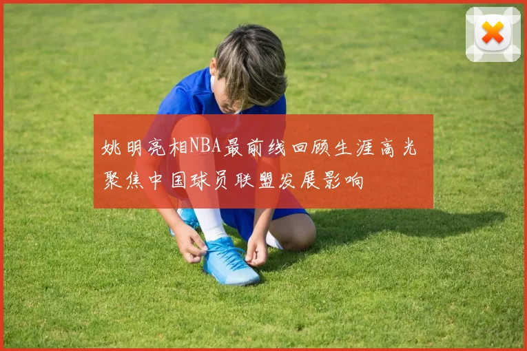 姚明亮相NBA最前线回顾生涯高光 聚焦中国球员联盟发展影响