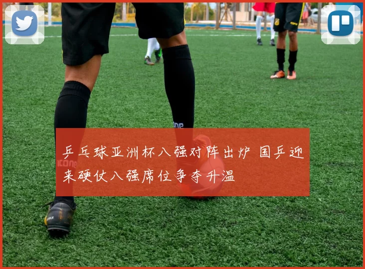 乒乓球亚洲杯八强对阵出炉 国乒迎来硬仗八强席位争夺升温