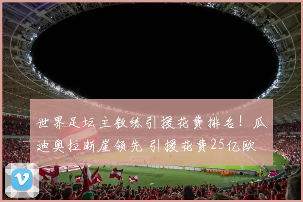 世界足坛主教练引援花费排名！瓜迪奥拉断崖领先 引援花费25亿欧