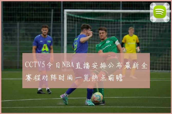 CCTV5今日NBA直播安排公布最新全赛程对阵时间一览热点前瞻