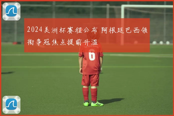 2024美洲杯赛程公布 阿根廷巴西领衔争冠焦点提前升温