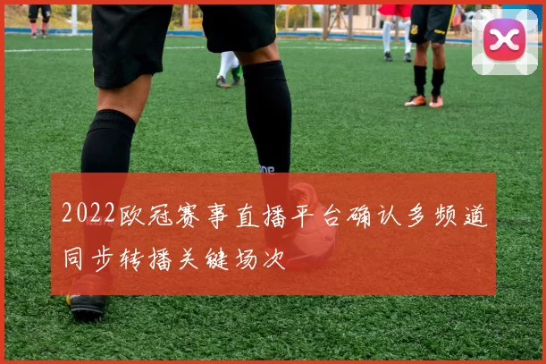 2022欧冠赛事直播平台确认多频道同步转播关键场次