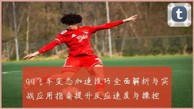 qq飞车变态加速技巧全面解析与实战应用指南提升反应速度与操控