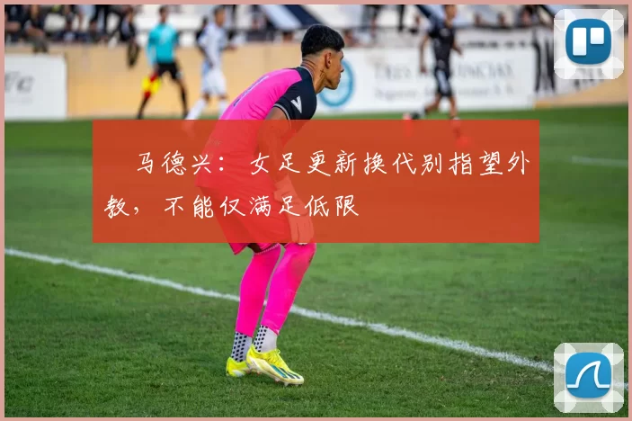 ​马德兴：女足更新换代别指望外教，不能仅满足低限