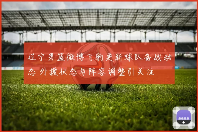 辽宁男篮微博飞豹更新球队备战动态 外援状态与阵容调整引关注