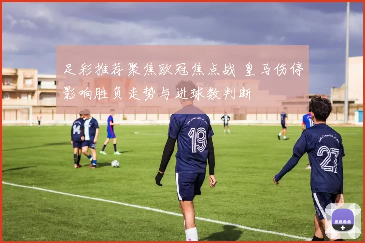 足彩推荐聚焦欧冠焦点战 皇马伤停影响胜负走势与进球数判断
