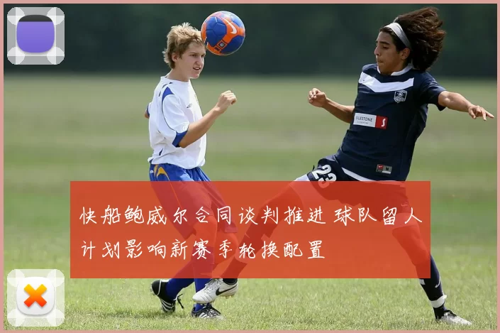 快船鲍威尔合同谈判推进 球队留人计划影响新赛季轮换配置