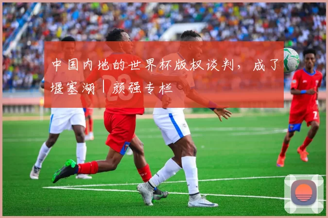 中国内地的世界杯版权谈判，成了堰塞湖｜颜强专栏