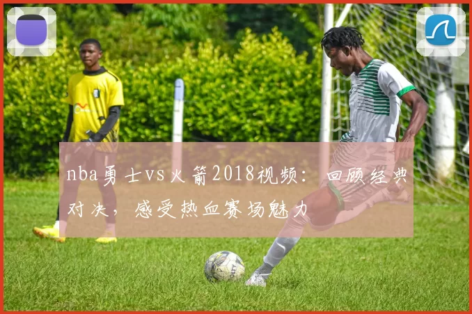 nba勇士vs火箭2018视频：回顾经典对决，感受热血赛场魅力