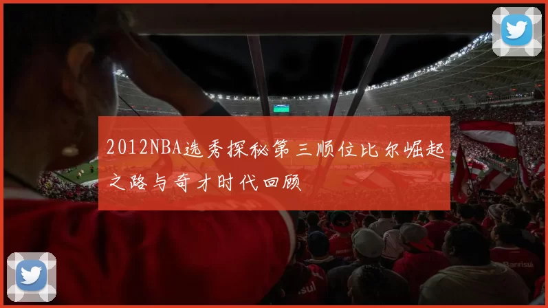 2012NBA选秀探秘第三顺位比尔崛起之路与奇才时代回顾