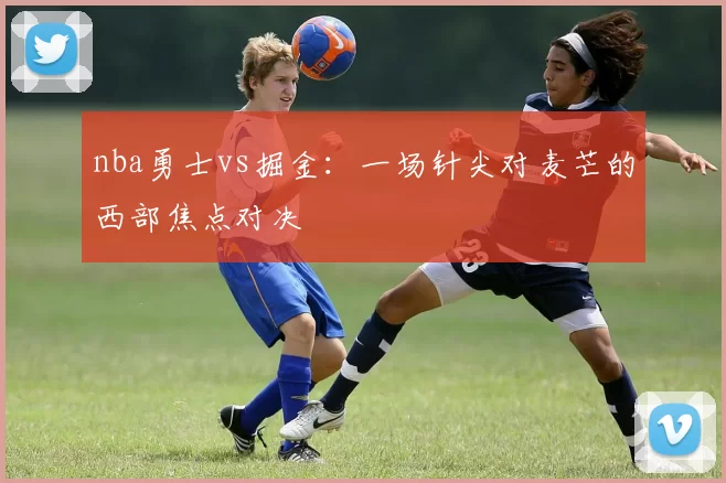 nba勇士vs掘金：一场针尖对麦芒的西部焦点对决