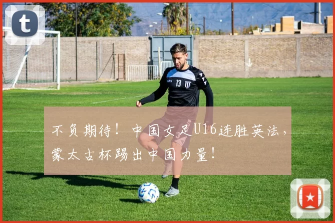 不负期待！中国女足U16连胜英法，蒙太古杯踢出中国力量！