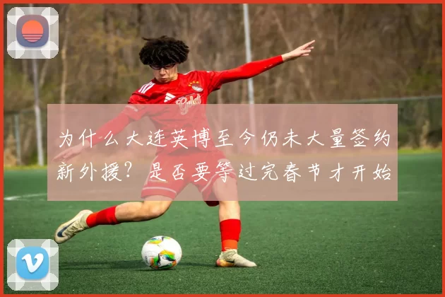 为什么大连英博至今仍未大量签约新外援?是否要等过完春节才开始引进?_中超_球员_赛季