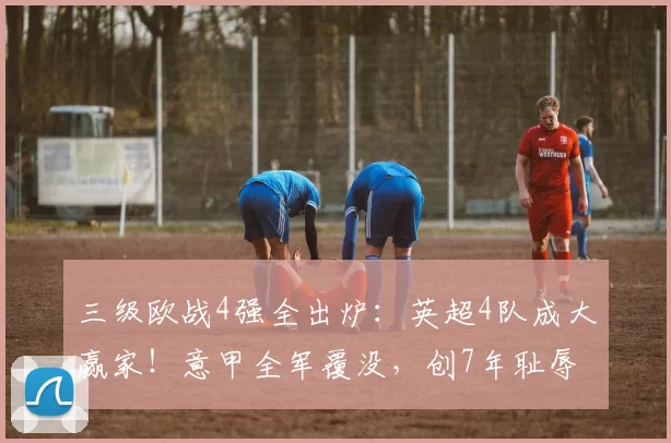 三级欧战4强全出炉：英超4队成大赢家！意甲全军覆没，创7年耻辱