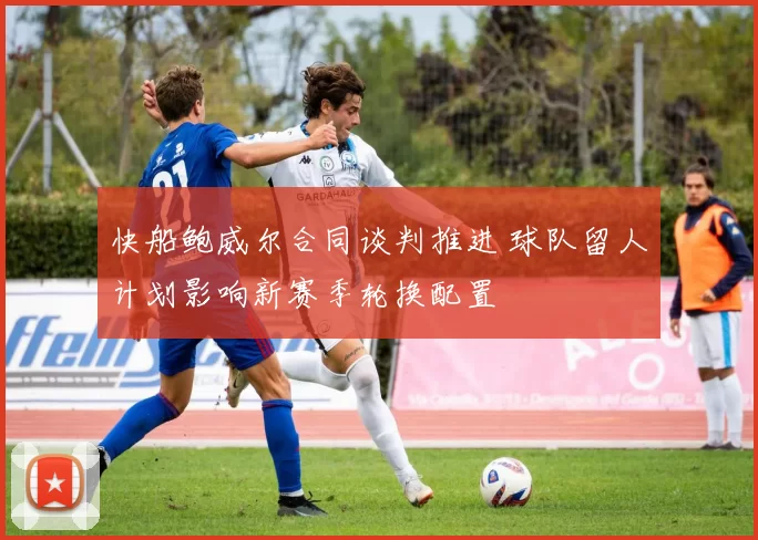 快船鲍威尔合同谈判推进 球队留人计划影响新赛季轮换配置