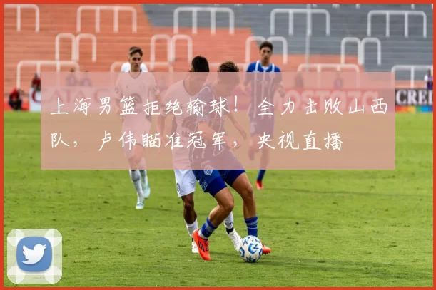 上海男篮拒绝输球！全力击败山西队，卢伟瞄准冠军，央视直播