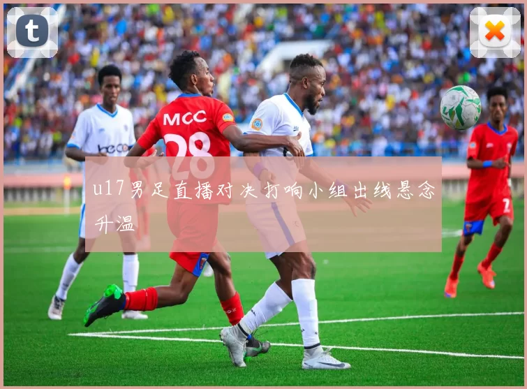 u17男足直播对决打响小组出线悬念升温