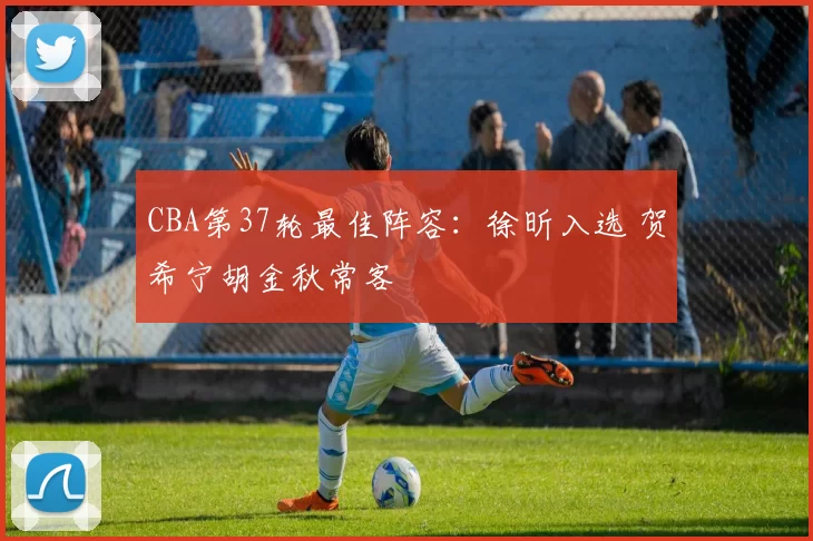 CBA第37轮最佳阵容:徐昕入选 贺希宁胡金秋常客