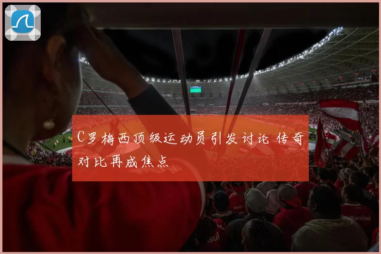 C罗梅西顶级运动员引发讨论 传奇对比再成焦点