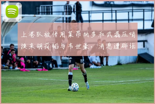 上港队被传用莱昂纳多和武磊压哨换来胡荷韬与韦世豪，消息遭辟谣称不可信_本赛季_球迷_比赛