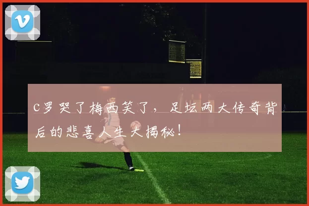 c罗哭了梅西笑了，足坛两大传奇背后的悲喜人生大揭秘！