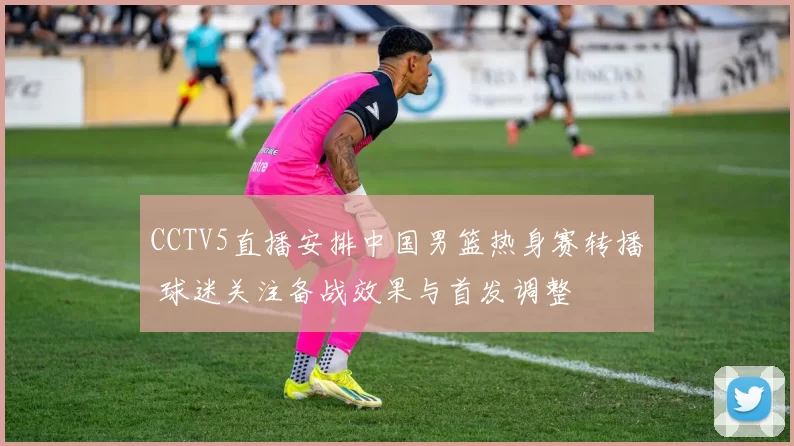 CCTV5直播安排中国男篮热身赛转播 球迷关注备战效果与首发调整