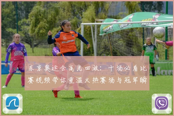 东京奥运会高光回放：十场必看比赛视频带你重温火热赛场与冠军瞬间