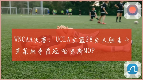 WNCAA决赛：UCLA女篮28分大胜南卡罗莱纳夺首冠 哈克斯MOP