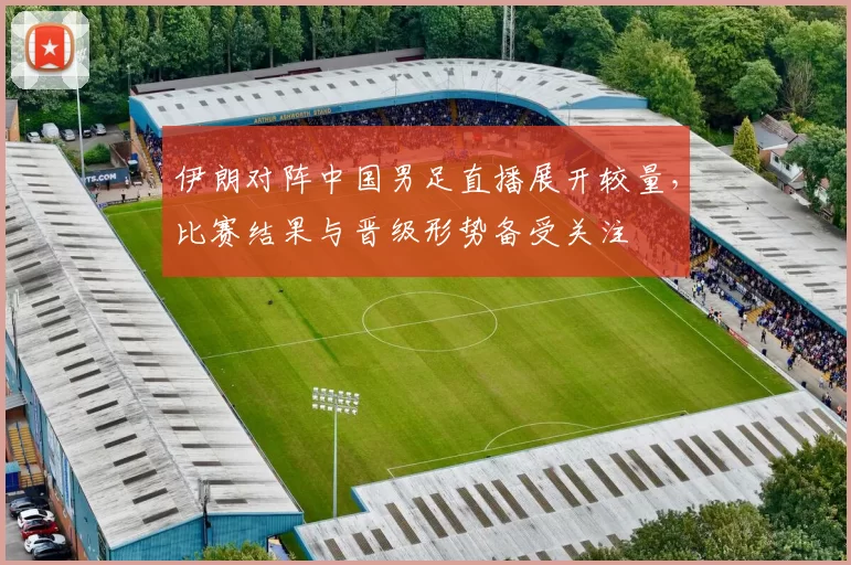 伊朗对阵中国男足直播展开较量，比赛结果与晋级形势备受关注