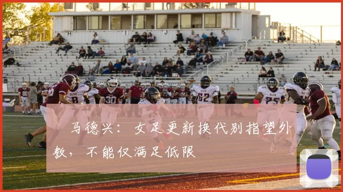 ​马德兴：女足更新换代别指望外教，不能仅满足低限